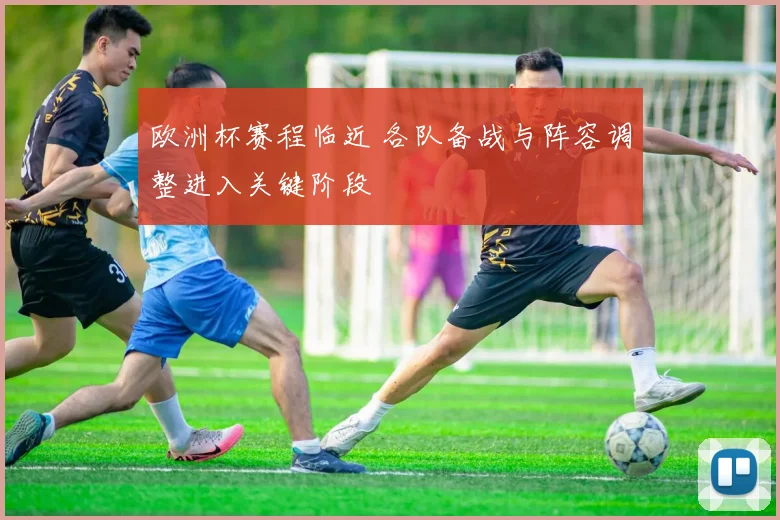 欧洲杯赛程临近 各队备战与阵容调整进入关键阶段