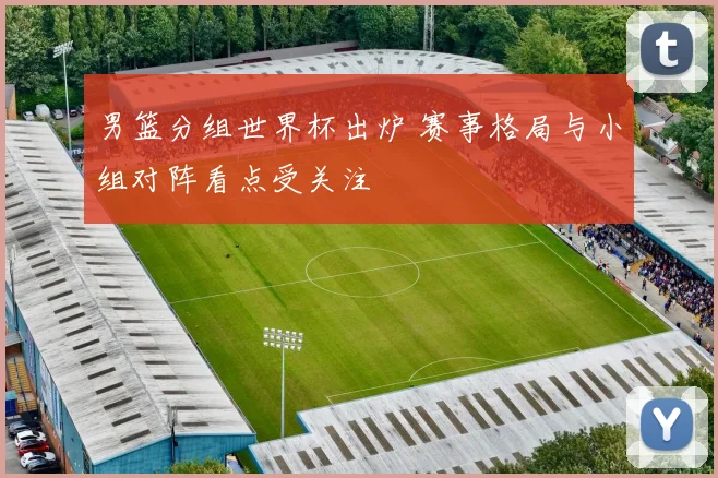 男篮分组世界杯出炉 赛事格局与小组对阵看点受关注