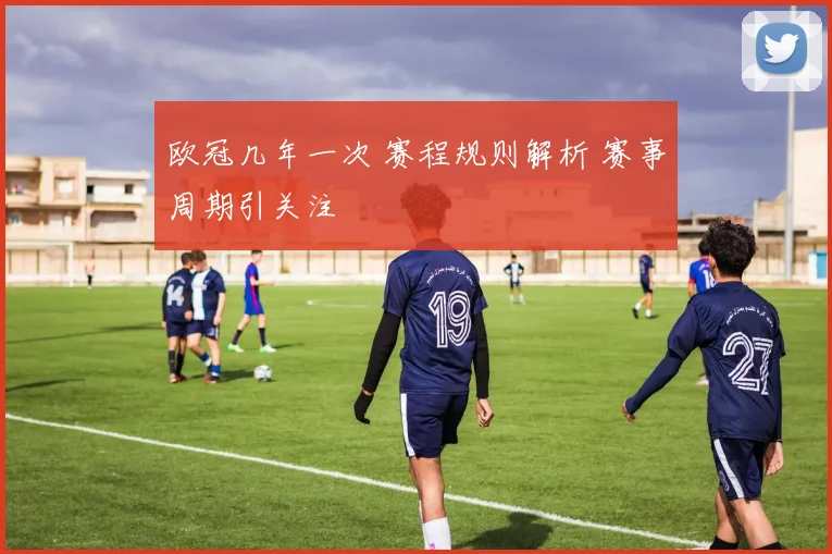 欧冠几年一次 赛程规则解析 赛事周期引关注