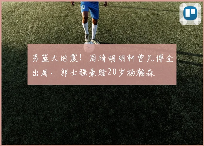 男篮大地震!周琦胡明轩曾凡博全出局,郭士强豪赌20岁杨瀚森