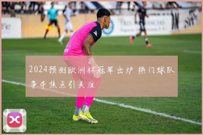2024预测欧洲杯冠军出炉 热门球队争夺焦点引关注