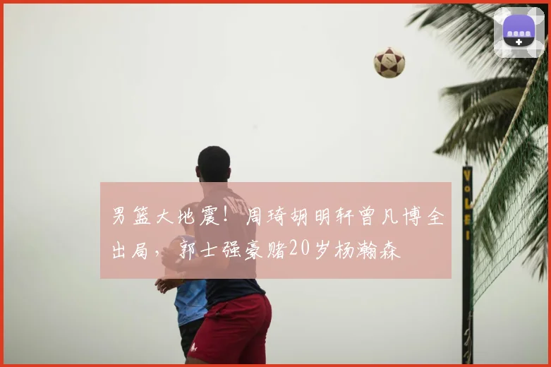 男篮大地震！周琦胡明轩曾凡博全出局，郭士强豪赌20岁杨瀚森