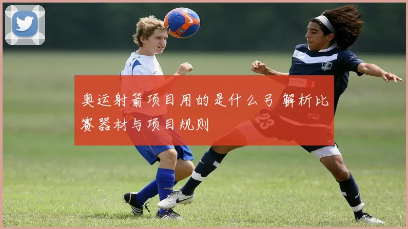 奥运射箭项目用的是什么弓 解析比赛器材与项目规则