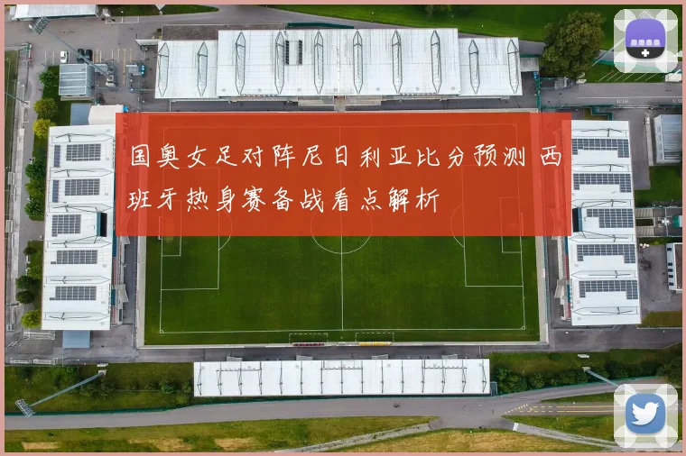 国奥女足对阵尼日利亚比分预测 西班牙热身赛备战看点解析
