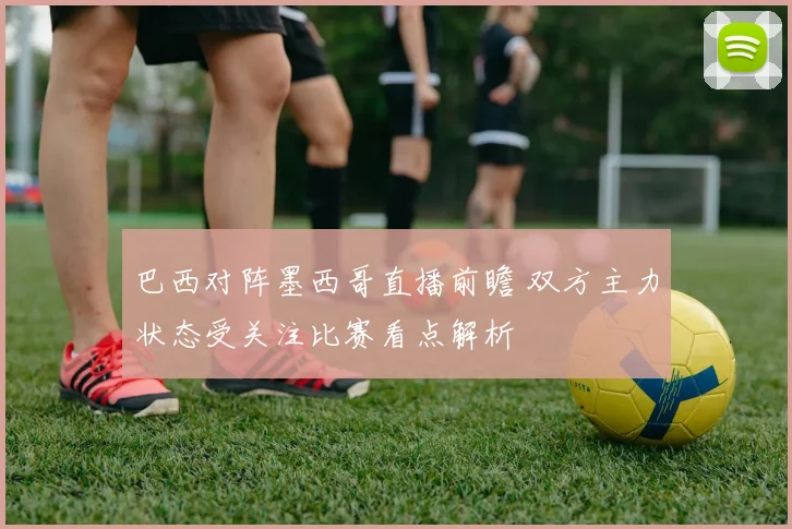 巴西对阵墨西哥直播前瞻 双方主力状态受关注比赛看点解析