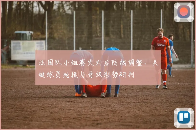 法国队小组赛失利后防线调整、关键球员轮换与晋级形势研判