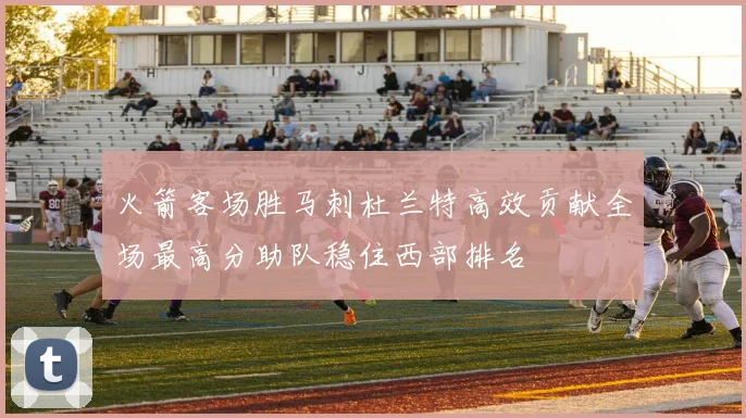 火箭客场胜马刺杜兰特高效贡献全场最高分助队稳住西部排名