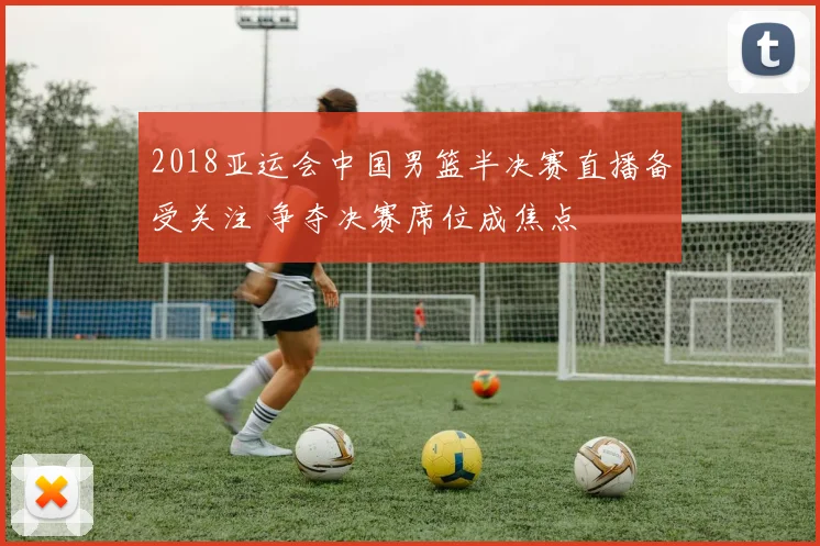 2018亚运会中国男篮半决赛直播备受关注 争夺决赛席位成焦点