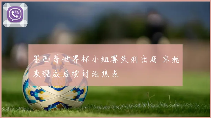 墨西哥世界杯小组赛失利出局 末轮表现成后续讨论焦点