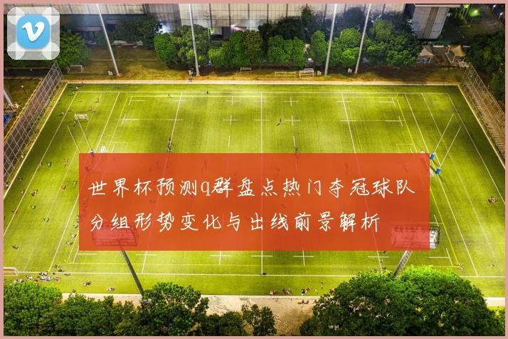 世界杯预测q群盘点热门夺冠球队 分组形势变化与出线前景解析