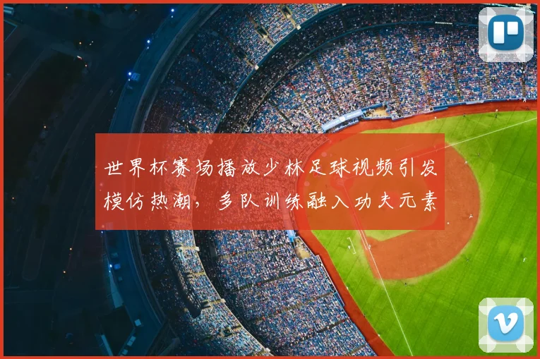 世界杯赛场播放少林足球视频引发模仿热潮,多队训练融入功夫元素