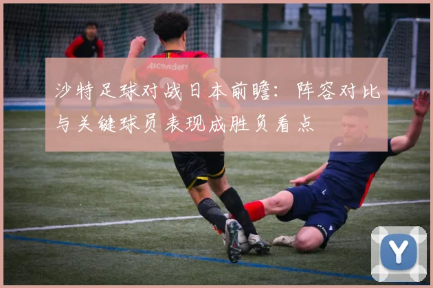 沙特足球对战日本前瞻:阵容对比与关键球员表现成胜负看点