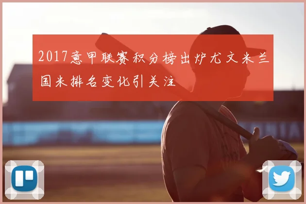 2017意甲联赛积分榜出炉尤文米兰国米排名变化引关注