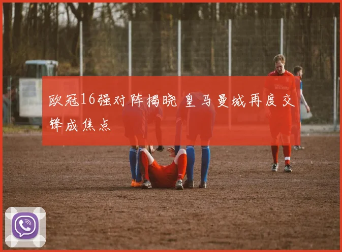 欧冠16强对阵揭晓 皇马曼城再度交锋成焦点