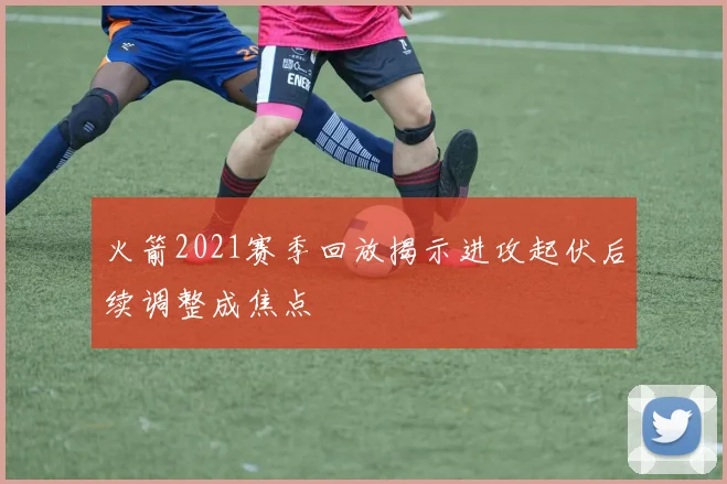 火箭2021赛季回放揭示进攻起伏后续调整成焦点