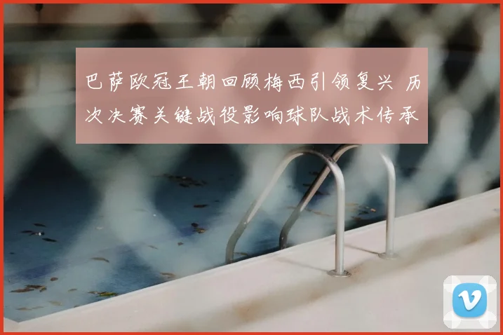 巴萨欧冠王朝回顾梅西引领复兴 历次决赛关键战役影响球队战术传承