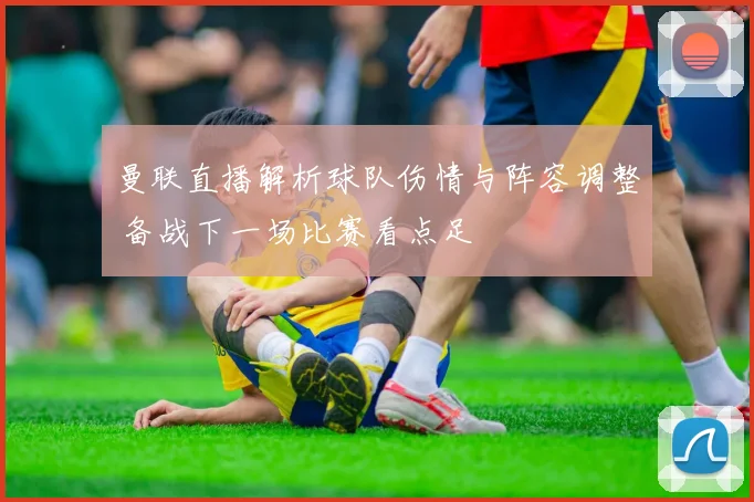 曼联直播解析球队伤情与阵容调整 备战下一场比赛看点足