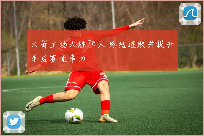 火箭主场大胜76人 终结连败并提升季后赛竞争力