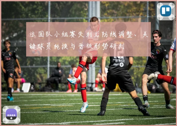 法国队小组赛失利后防线调整、关键球员轮换与晋级形势研判