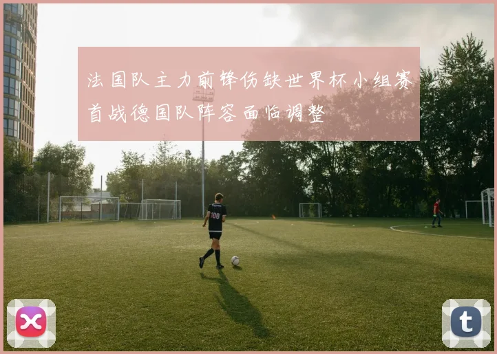 法国队主力前锋伤缺世界杯小组赛首战德国队阵容面临调整