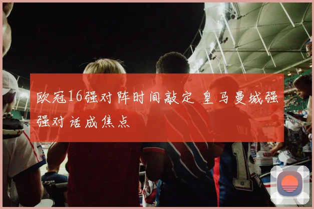 欧冠16强对阵时间敲定 皇马曼城强强对话成焦点