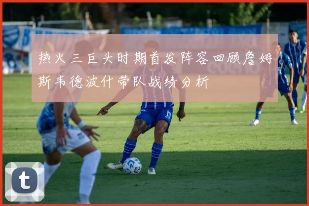 热火三巨头时期首发阵容回顾詹姆斯韦德波什带队战绩分析