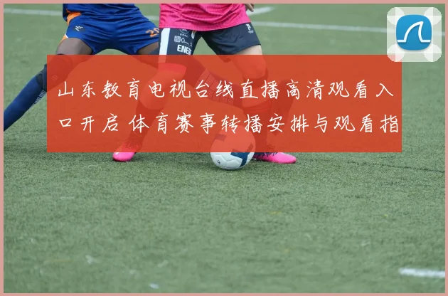 山东教育电视台线直播高清观看入口开启 体育赛事转播安排与观看指南公布