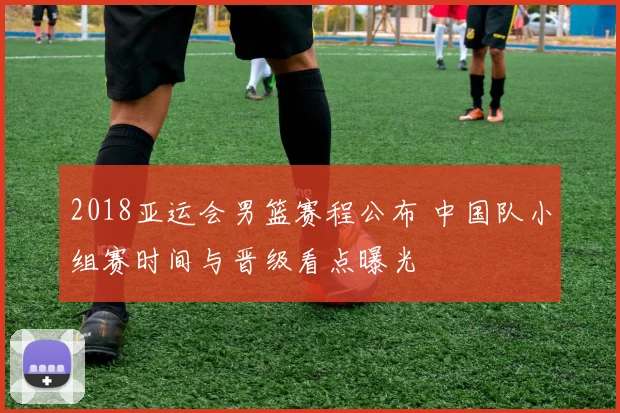 2018亚运会男篮赛程公布 中国队小组赛时间与晋级看点曝光