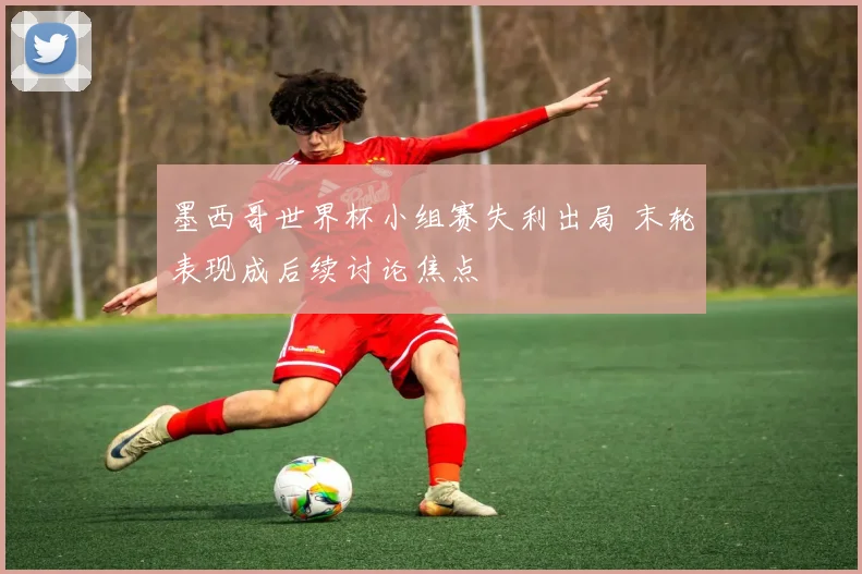 墨西哥世界杯小组赛失利出局 末轮表现成后续讨论焦点