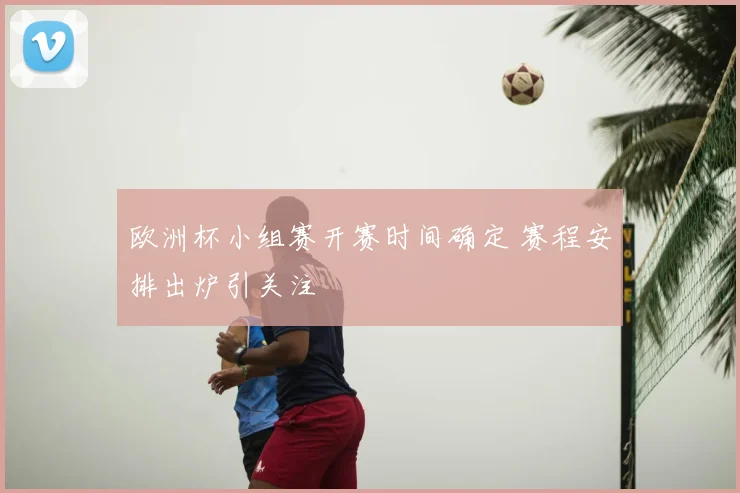 欧洲杯小组赛开赛时间确定 赛程安排出炉引关注