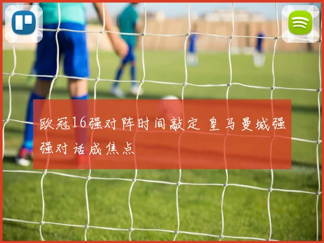 欧冠16强对阵时间敲定 皇马曼城强强对话成焦点