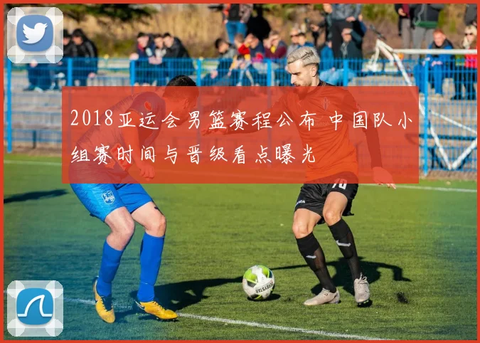 2018亚运会男篮赛程公布 中国队小组赛时间与晋级看点曝光