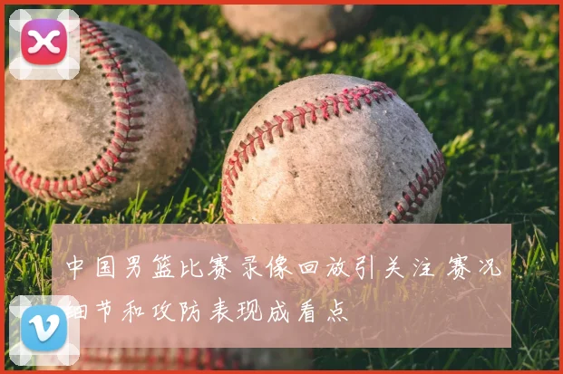 中国男篮比赛录像回放引关注 赛况细节和攻防表现成看点