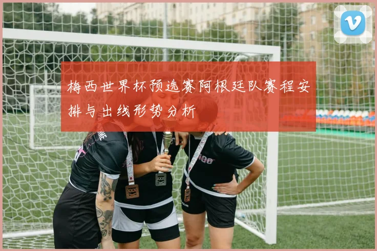 梅西世界杯预选赛阿根廷队赛程安排与出线形势分析