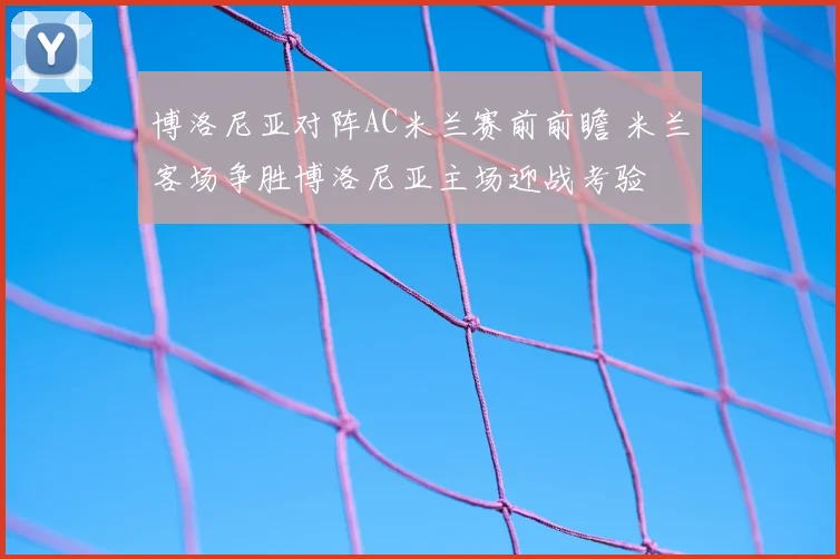 博洛尼亚对阵AC米兰赛前前瞻 米兰客场争胜博洛尼亚主场迎战考验