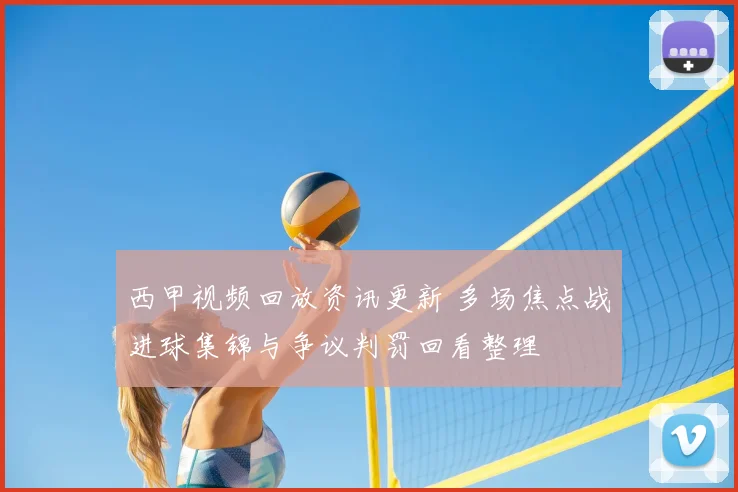 西甲视频回放资讯更新 多场焦点战进球集锦与争议判罚回看整理
