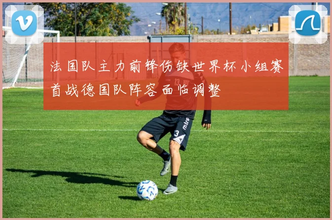 法国队主力前锋伤缺世界杯小组赛首战德国队阵容面临调整