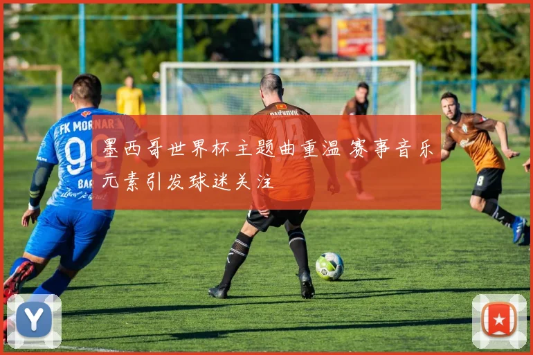 墨西哥世界杯主题曲重温 赛事音乐元素引发球迷关注