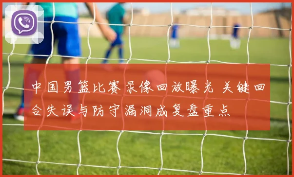 中国男篮比赛录像回放曝光 关键回合失误与防守漏洞成复盘重点