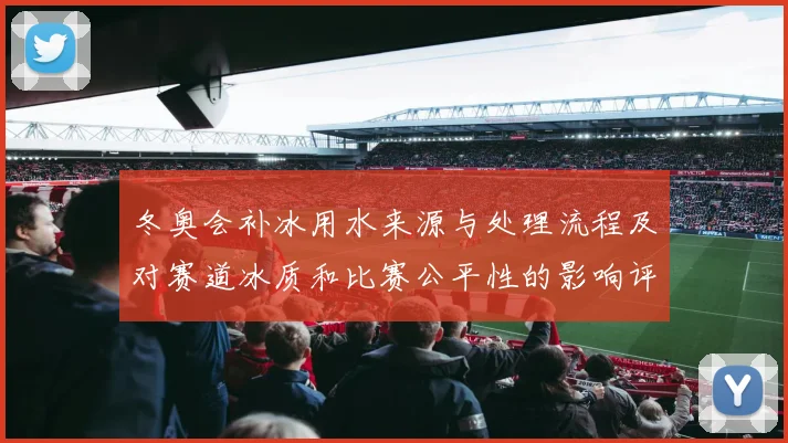 冬奥会补冰用水来源与处理流程及对赛道冰质和比赛公平性的影响评估